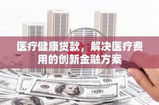 钟祥医疗健康贷款，解决医疗费用的创新金融方案